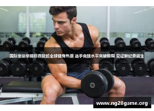国际重量举锦标赛掀起全球健身热潮 选手竞技水平突破极限 见证新纪录诞生 国际重量举锦标赛掀起全球健身热潮 选手竞技水平突破极限 见证新纪录诞生