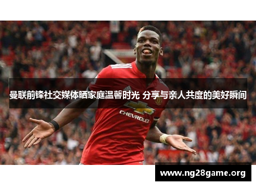 曼联前锋社交媒体晒家庭温馨时光 分享与亲人共度的美好瞬间 曼联前锋社交媒体晒家庭温馨时光 分享与亲人共度的美好瞬间