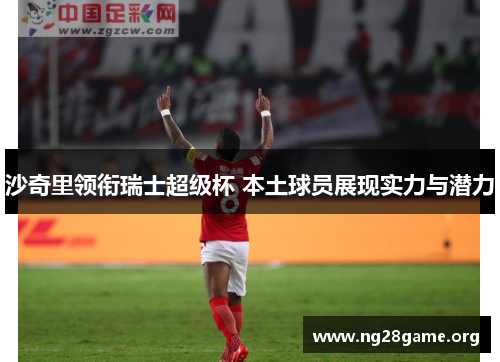 沙奇里领衔瑞士超级杯 本土球员展现实力与潜力 沙奇里领衔瑞士超级杯 本土球员展现实力与潜力