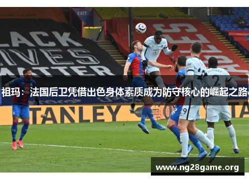 祖玛：法国后卫凭借出色身体素质成为防守核心的崛起之路