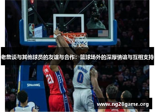 老詹谈与其他球员的友谊与合作:篮球场外的深厚情谊与互相支持 老詹谈与其他球员的友谊与合作:篮球场外的深厚情谊与互相支持