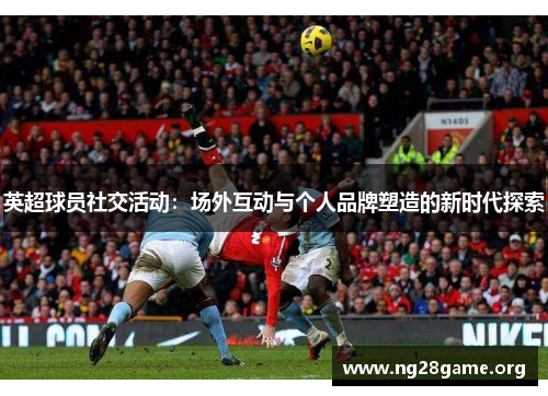 英超球员社交活动:场外互动与个人品牌塑造的新时代探索 英超球员社交活动:场外互动与个人品牌塑造的新时代探索