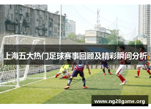 上海五大热门足球赛事回顾及精彩瞬间分析 上海五大热门足球赛事回顾及精彩瞬间分析