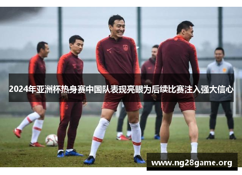 2024年亚洲杯热身赛中国队表现亮眼为后续比赛注入强大信心 2024年亚洲杯热身赛中国队表现亮眼为后续比赛注入强大信心