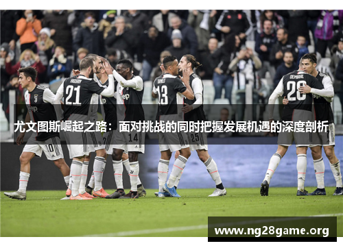 尤文图斯崛起之路:面对挑战的同时把握发展机遇的深度剖析 尤文图斯崛起之路:面对挑战的同时把握发展机遇的深度剖析