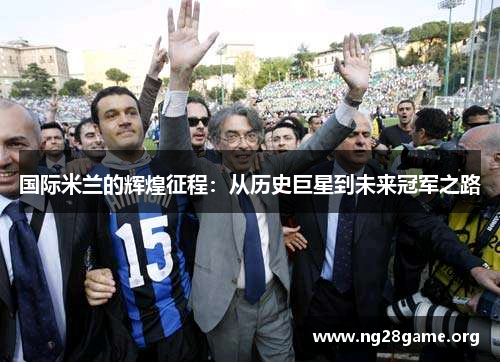 国际米兰的辉煌征程:从历史巨星到未来冠军之路 国际米兰的辉煌征程:从历史巨星到未来冠军之路