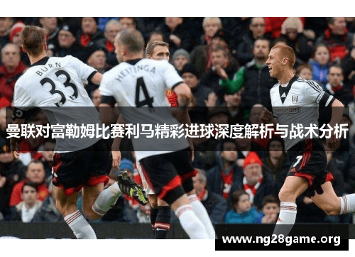 曼联对富勒姆比赛利马精彩进球深度解析与战术分析 曼联对富勒姆比赛利马精彩进球深度解析与战术分析