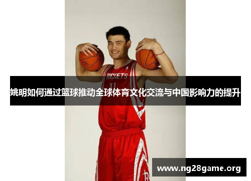 姚明如何通过篮球推动全球体育文化交流与中国影响力的提升 姚明如何通过篮球推动全球体育文化交流与中国影响力的提升
