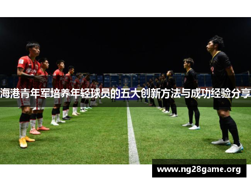 海港青年军培养年轻球员的五大创新方法与成功经验分享 海港青年军培养年轻球员的五大创新方法与成功经验分享