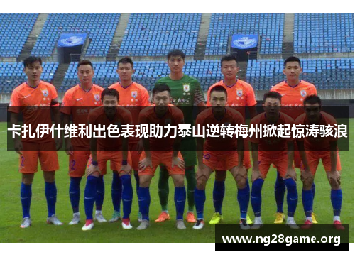 卡扎伊什维利出色表现助力泰山逆转梅州掀起惊涛骇浪 卡扎伊什维利出色表现助力泰山逆转梅州掀起惊涛骇浪