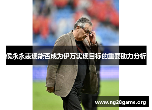 侯永永表现能否成为伊万实现目标的重要助力分析 侯永永表现能否成为伊万实现目标的重要助力分析