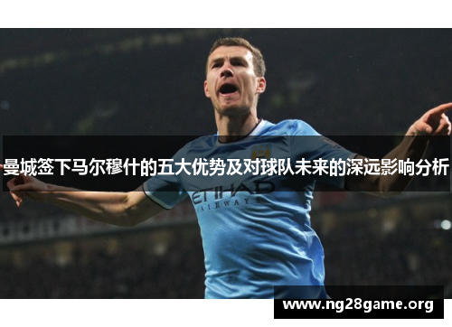 曼城签下马尔穆什的五大优势及对球队未来的深远影响分析