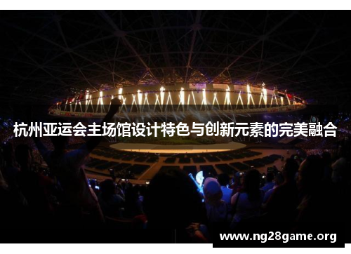 杭州亚运会主场馆设计特色与创新元素的完美融合 杭州亚运会主场馆设计特色与创新元素的完美融合