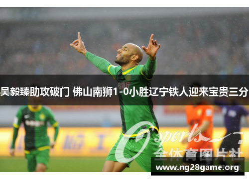 吴毅臻助攻破门 佛山南狮1-0小胜辽宁铁人迎来宝贵三分 吴毅臻助攻破门 佛山南狮1-0小胜辽宁铁人迎来宝贵三分