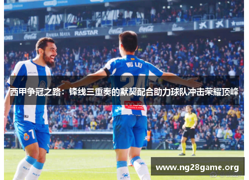 西甲争冠之路:锋线三重奏的默契配合助力球队冲击荣耀顶峰 西甲争冠之路:锋线三重奏的默契配合助力球队冲击荣耀顶峰
