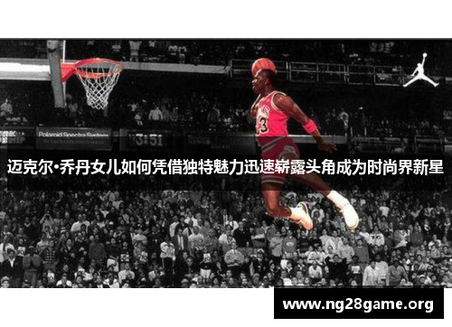 迈克尔·乔丹女儿如何凭借独特魅力迅速崭露头角成为时尚界新星 迈克尔·乔丹女儿如何凭借独特魅力迅速崭露头角成为时尚界新星