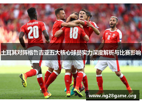 土耳其对阵格鲁吉亚五大核心球员实力深度解析与比赛影响 土耳其对阵格鲁吉亚五大核心球员实力深度解析与比赛影响