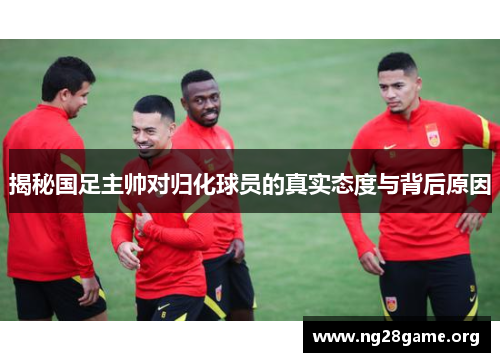 揭秘国足主帅对归化球员的真实态度与背后原因