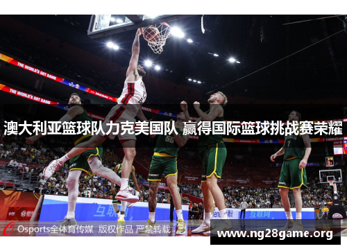 澳大利亚篮球队力克美国队 赢得国际篮球挑战赛荣耀