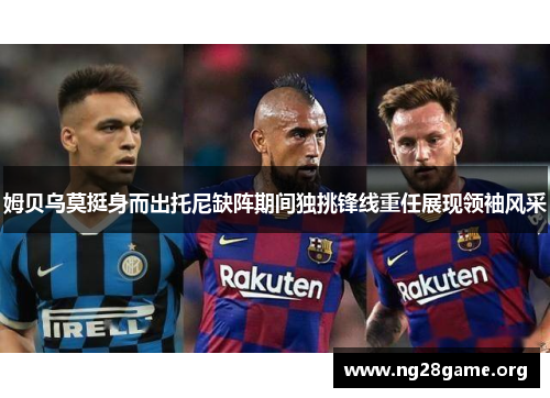 姆贝乌莫挺身而出托尼缺阵期间独挑锋线重任展现领袖风采