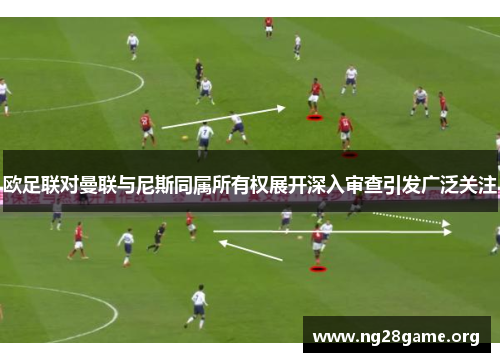 欧足联对曼联与尼斯同属所有权展开深入审查引发广泛关注