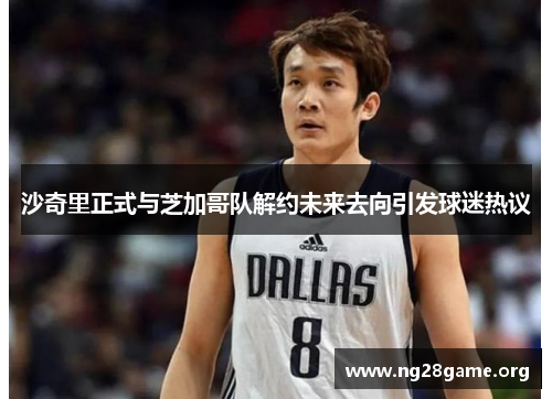 沙奇里正式与芝加哥队解约未来去向引发球迷热议